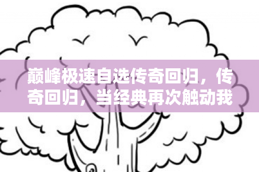 巅峰极速自选传奇回归,传奇回归,当经典再次触动我们的心弦 巅峰极速自选传奇回归,传奇回归,当经典再次触动我们的心弦