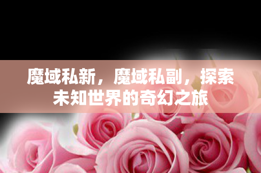 魔域私新,魔域私副,探索未知世界的奇幻之旅 魔域私新,魔域私副,探索未知世界的奇幻之旅