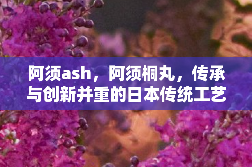 阿须ash,阿须桐丸,传承与创新并重的日本传统工艺 阿须ash,阿须桐丸,传承与创新并重的日本传统工艺