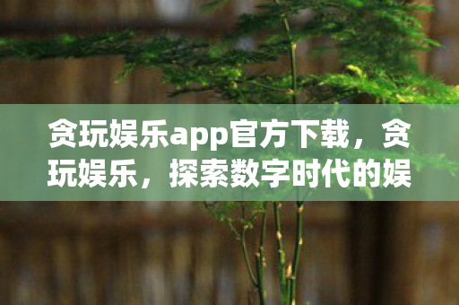贪玩娱乐app官方下载,贪玩娱乐,探索数字时代的娱乐新境界 贪玩娱乐app官方下载,贪玩娱乐,探索数字时代的娱乐新境界