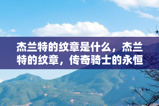 杰兰特的纹章是什么,杰兰特的纹章,传奇骑士的永恒印记 杰兰特的纹章是什么,杰兰特的纹章,传奇骑士的永恒印记