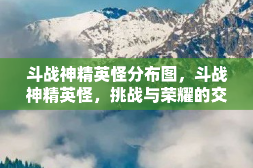 斗战神精英怪分布图，斗战神精英怪，挑战与荣耀的交汇点