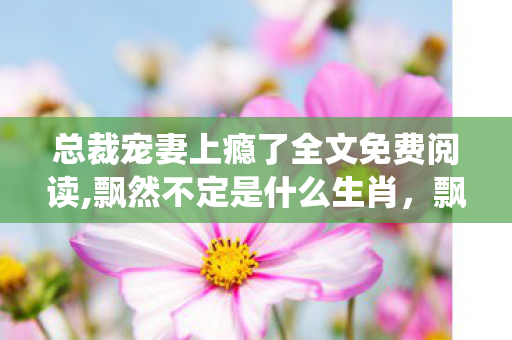 总裁宠妻上瘾了全文免费阅读,飘然不定是什么生肖,飘飘欲仙,总裁的恩宠 总裁宠妻上瘾了全文免费阅读,飘然不定是什么生肖,飘飘欲仙,总裁的恩宠
