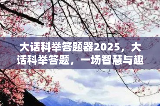 大话科举答题器2025,大话科举答题,一场智慧与趣味的盛宴 大话科举答题器2025,大话科举答题,一场智慧与趣味的盛宴
