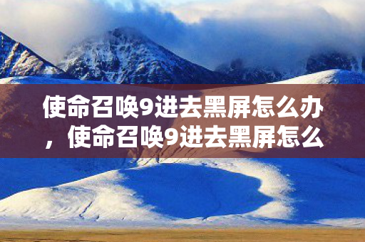 使命召唤9进去黑屏怎么办,使命召唤9进去黑屏怎么办? 使命召唤9进去黑屏怎么办,使命召唤9进去黑屏怎么办?