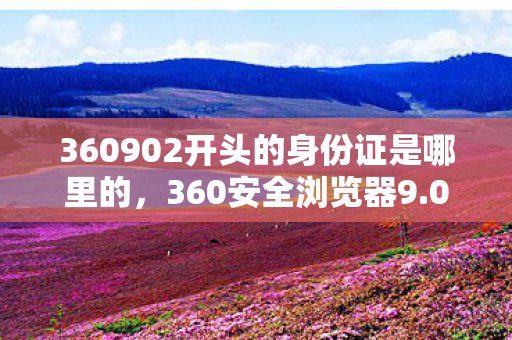 360902开头的身份证是哪里的,360安全浏览器9.0,重塑互联网浏览体验 360902开头的身份证是哪里的,360安全浏览器9.0,重塑互联网浏览体验