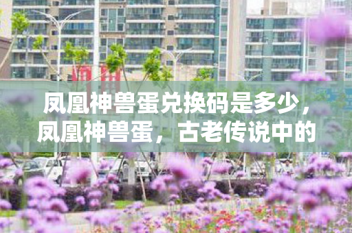 凤凰神兽蛋兑换码是多少,凤凰神兽蛋,古老传说中的神秘存在 凤凰神兽蛋兑换码是多少,凤凰神兽蛋,古老传说中的神秘存在