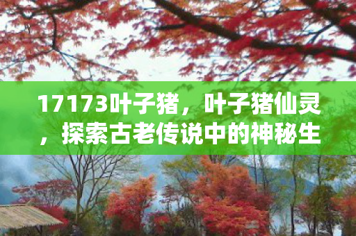 17173叶子猪,叶子猪仙灵,探索古老传说中的神秘生物 17173叶子猪,叶子猪仙灵,探索古老传说中的神秘生物
