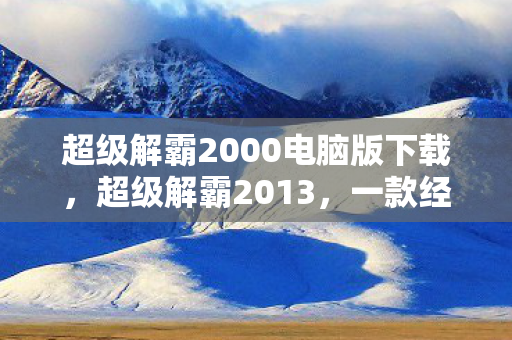 超级解霸2000电脑版下载,超级解霸2013,一款经典电脑软件的回忆与解析 超级解霸2000电脑版下载,超级解霸2013,一款经典电脑软件的回忆与解析