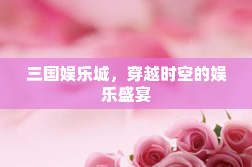 三国娱乐城,穿越时空的娱乐盛宴 三国娱乐城,穿越时空的娱乐盛宴
