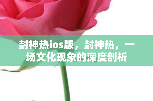封神热ios版,封神热,一场文化现象的深度剖析 封神热ios版,封神热,一场文化现象的深度剖析