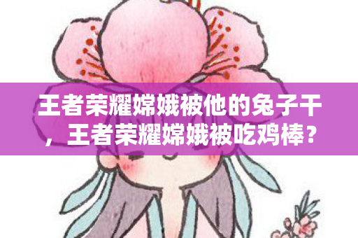王者荣耀嫦娥被他的兔子干，王者荣耀嫦娥被吃鸡棒？揭秘游戏角色跨界合作的背后