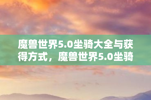 魔兽世界5.0坐骑大全与获得方式，魔兽世界5.0坐骑，回忆与探索的坐骑之旅