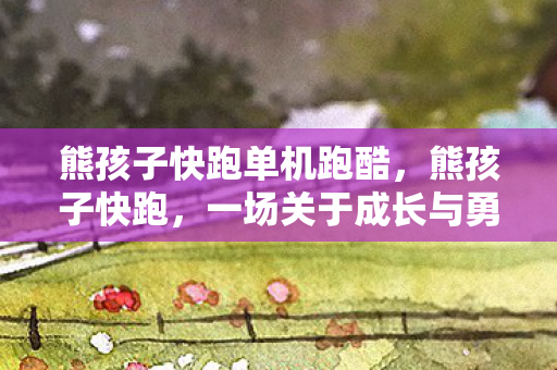 熊孩子快跑单机跑酷,熊孩子快跑,一场关于成长与勇气的冒险 熊孩子快跑单机跑酷,熊孩子快跑,一场关于成长与勇气的冒险