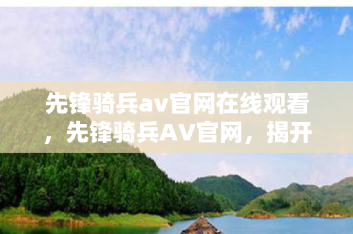 先锋骑兵av官网在线观看,先锋骑兵AV官网,揭开历史与现实的交汇点 先锋骑兵av官网在线观看,先锋骑兵AV官网,揭开历史与现实的交汇点