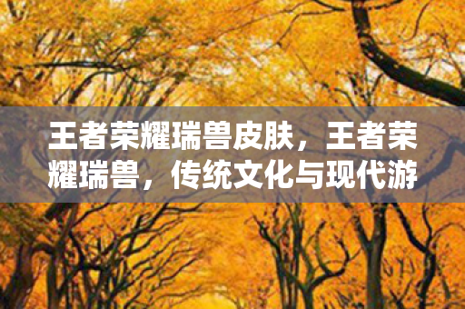 王者荣耀瑞兽皮肤,王者荣耀瑞兽,传统文化与现代游戏的完美融合 王者荣耀瑞兽皮肤,王者荣耀瑞兽,传统文化与现代游戏的完美融合