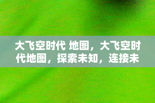 大飞空时代 地图,大飞空时代地图,探索未知,连接未来 大飞空时代 地图,大飞空时代地图,探索未知,连接未来