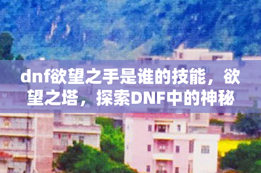 dnf欲望之手是谁的技能,欲望之塔,探索DNF中的神秘之地 dnf欲望之手是谁的技能,欲望之塔,探索DNF中的神秘之地