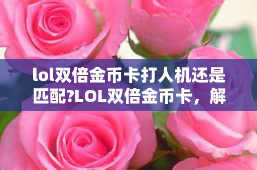 lol双倍金币卡打人机还是匹配?LOL双倍金币卡,解锁英雄与皮肤的新途径 lol双倍金币卡打人机还是匹配?LOL双倍金币卡,解锁英雄与皮肤的新途径