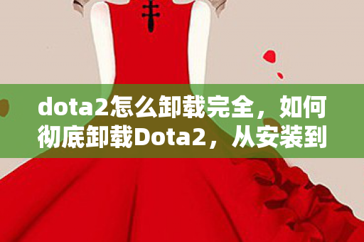 dota2怎么卸载完全,如何彻底卸载Dota2,从安装到卸载的详细步骤 dota2怎么卸载完全,如何彻底卸载Dota2,从安装到卸载的详细步骤