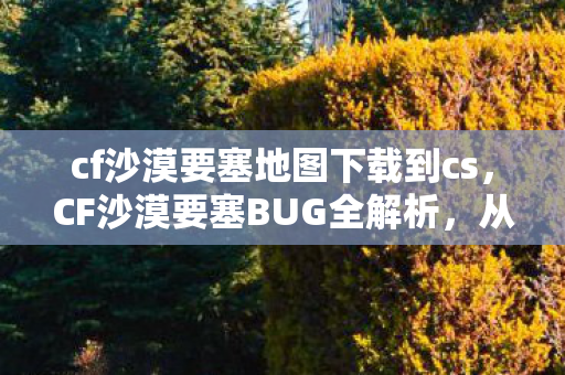 cf沙漠要塞地图下载到cs，CF沙漠要塞BUG全解析，从发现到利用，你不可不知的攻略