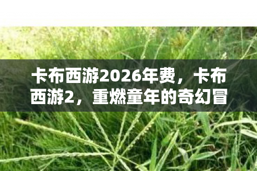 卡布西游2026年费,卡布西游2,重燃童年的奇幻冒险 卡布西游2026年费,卡布西游2,重燃童年的奇幻冒险