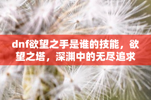 dnf欲望之手是谁的技能,欲望之塔,深渊中的无尽追求 dnf欲望之手是谁的技能,欲望之塔,深渊中的无尽追求