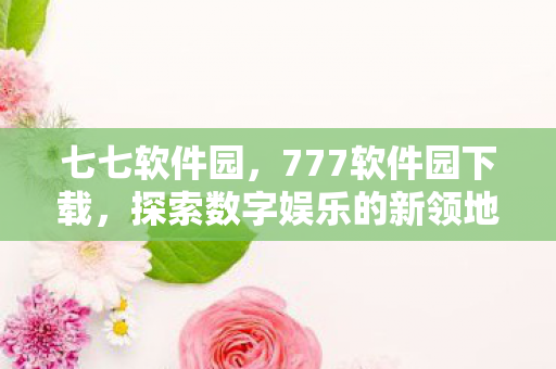 七七软件园,777软件园下载,探索数字娱乐的新领地 七七软件园,777软件园下载,探索数字娱乐的新领地