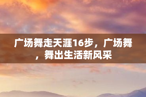 广场舞走天涯16步,广场舞,舞出生活新风采 广场舞走天涯16步,广场舞,舞出生活新风采