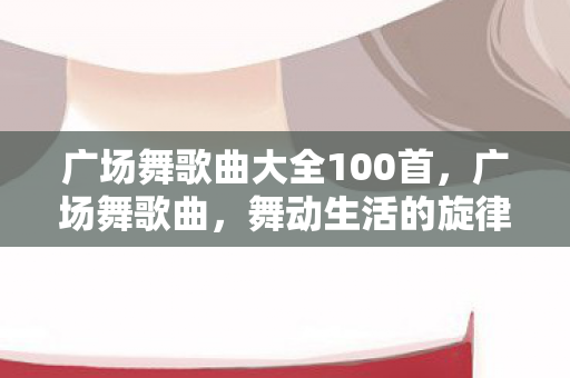 广场舞歌曲大全100首,广场舞歌曲,舞动生活的旋律 广场舞歌曲大全100首,广场舞歌曲,舞动生活的旋律