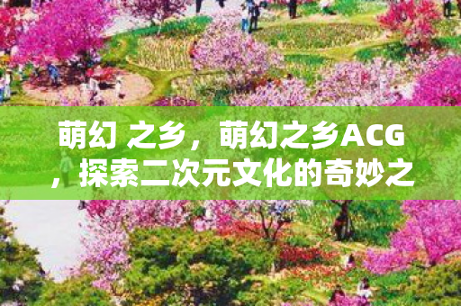 萌幻 之乡,萌幻之乡ACG,探索二次元文化的奇妙之旅 萌幻 之乡,萌幻之乡ACG,探索二次元文化的奇妙之旅