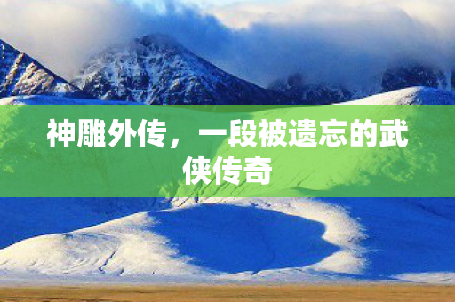 神雕外传,一段被遗忘的武侠传奇 神雕外传,一段被遗忘的武侠传奇