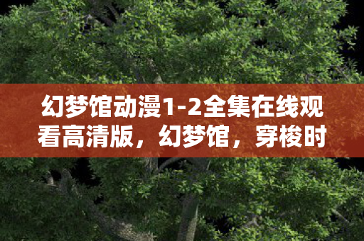 幻梦馆动漫1-2全集在线观看高清版,幻梦馆,穿梭时空的奇妙之旅 幻梦馆动漫1-2全集在线观看高清版,幻梦馆,穿梭时空的奇妙之旅