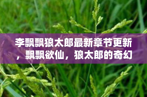 李飘飘狼太郎最新章节更新,飘飘欲仙,狼太郎的奇幻之旅 李飘飘狼太郎最新章节更新,飘飘欲仙,狼太郎的奇幻之旅