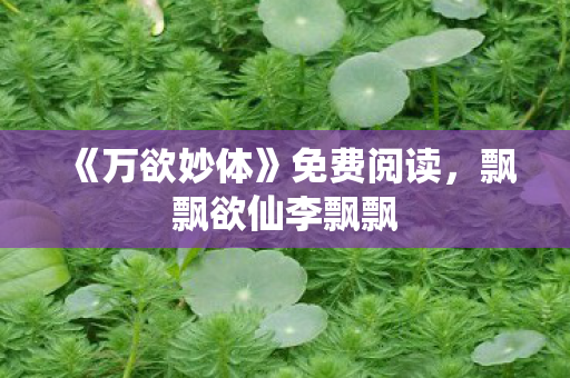 《万欲妙体》免费阅读,飘飘欲仙李飘飘 《万欲妙体》免费阅读,飘飘欲仙李飘飘