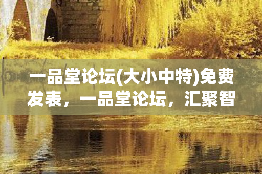 一品堂论坛(大小中特)免费发表,一品堂论坛,汇聚智慧,共享知识 一品堂论坛(大小中特)免费发表,一品堂论坛,汇聚智慧,共享知识