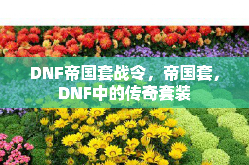 DNF帝国套战令,帝国套,DNF中的传奇套装 DNF帝国套战令,帝国套,DNF中的传奇套装