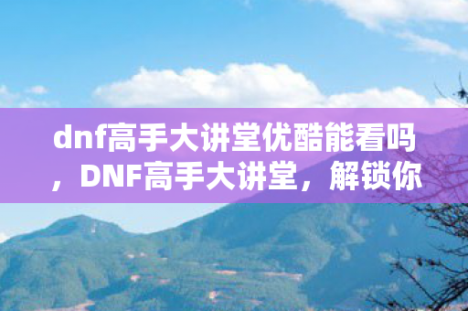 dnf高手大讲堂优酷能看吗,DNF高手大讲堂,解锁你的战斗潜能 dnf高手大讲堂优酷能看吗,DNF高手大讲堂,解锁你的战斗潜能