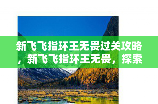 新飞飞指环王无畏过关攻略,新飞飞指环王无畏,探索未知世界的奇幻之旅 新飞飞指环王无畏过关攻略,新飞飞指环王无畏,探索未知世界的奇幻之旅