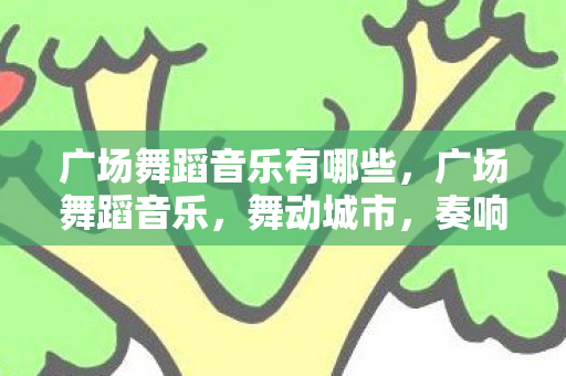 广场舞蹈音乐有哪些,广场舞蹈音乐,舞动城市,奏响生活 广场舞蹈音乐有哪些,广场舞蹈音乐,舞动城市,奏响生活