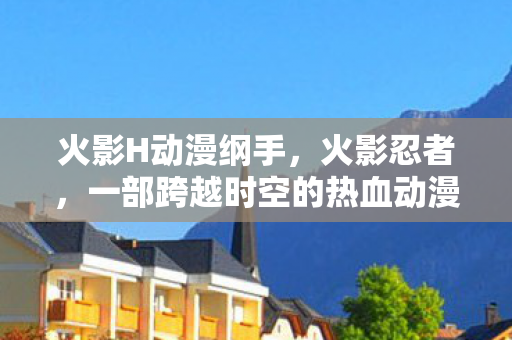 火影H动漫纲手,火影忍者,一部跨越时空的热血动漫 火影H动漫纲手,火影忍者,一部跨越时空的热血动漫