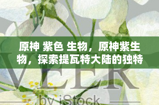 原神 紫色 生物,原神紫生物,探索提瓦特大陆的独特生态 原神 紫色 生物,原神紫生物,探索提瓦特大陆的独特生态