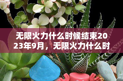 无限火力什么时候结束2023年9月,无限火力什么时候结束2021 无限火力什么时候结束2023年9月,无限火力什么时候结束2021
