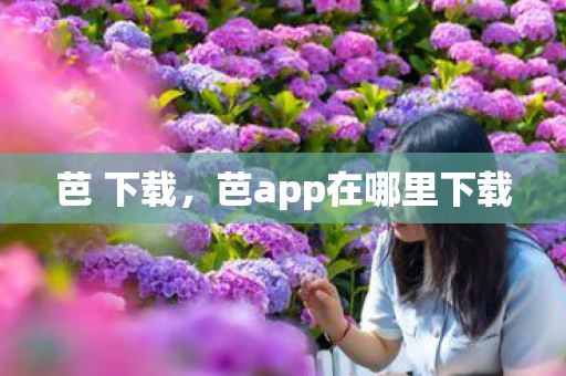 芭 下载,芭app在哪里下载 芭 下载,芭app在哪里下载