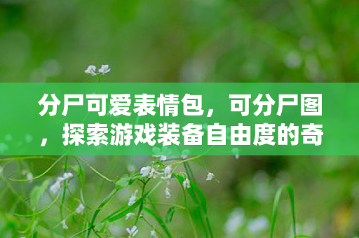 分尸可爱表情包,可分尸图,探索游戏装备自由度的奇妙世界 分尸可爱表情包,可分尸图,探索游戏装备自由度的奇妙世界