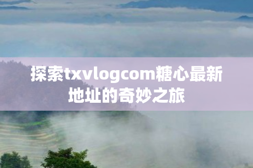 探索txvlogcom糖心最新地址的奇妙之旅 探索txvlogcom糖心最新地址的奇妙之旅