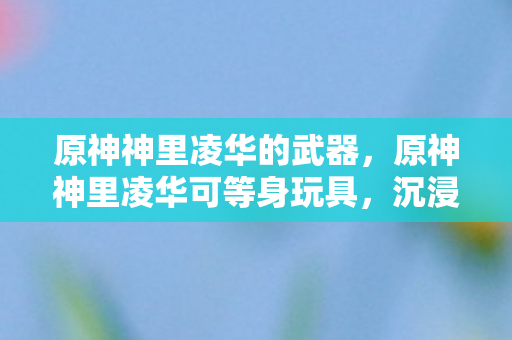 原神神里凌华的武器,原神神里凌华可等身玩具,沉浸式体验与收藏价值 原神神里凌华的武器,原神神里凌华可等身玩具,沉浸式体验与收藏价值