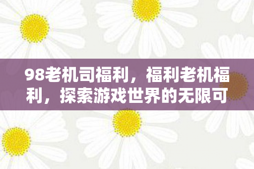 98老机司福利,福利老机福利,探索游戏世界的无限可能 98老机司福利,福利老机福利,探索游戏世界的无限可能