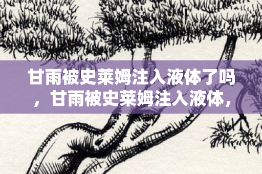 甘雨被史莱姆注入液体了吗，甘雨被史莱姆注入液体，一场奇幻的冒险之旅
