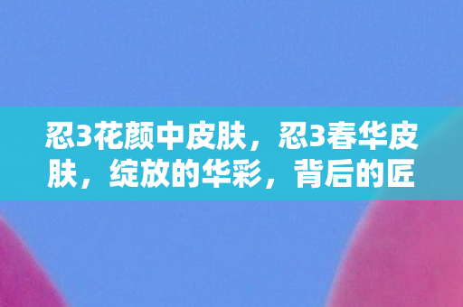 忍3花颜中皮肤,忍3春华皮肤,绽放的华彩,背后的匠心独运 忍3花颜中皮肤,忍3春华皮肤,绽放的华彩,背后的匠心独运
